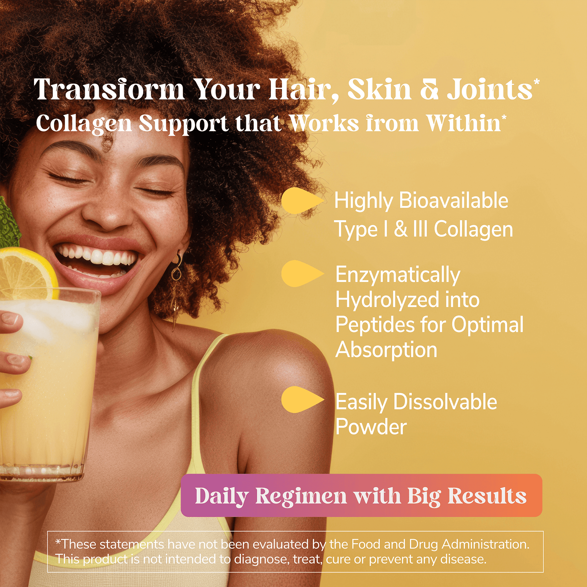An image of a happy, glowing black woman in a yellow tank top holding a glass of juice mixed with collagen peptides and claims, transform your hair, skin and joints, collagen support that works from within, highly bioavailable type 1 and 3, enzymatically hydrolyzed into peptides for optimal absorption, easily dissolved powder, and daily regimen with big results.