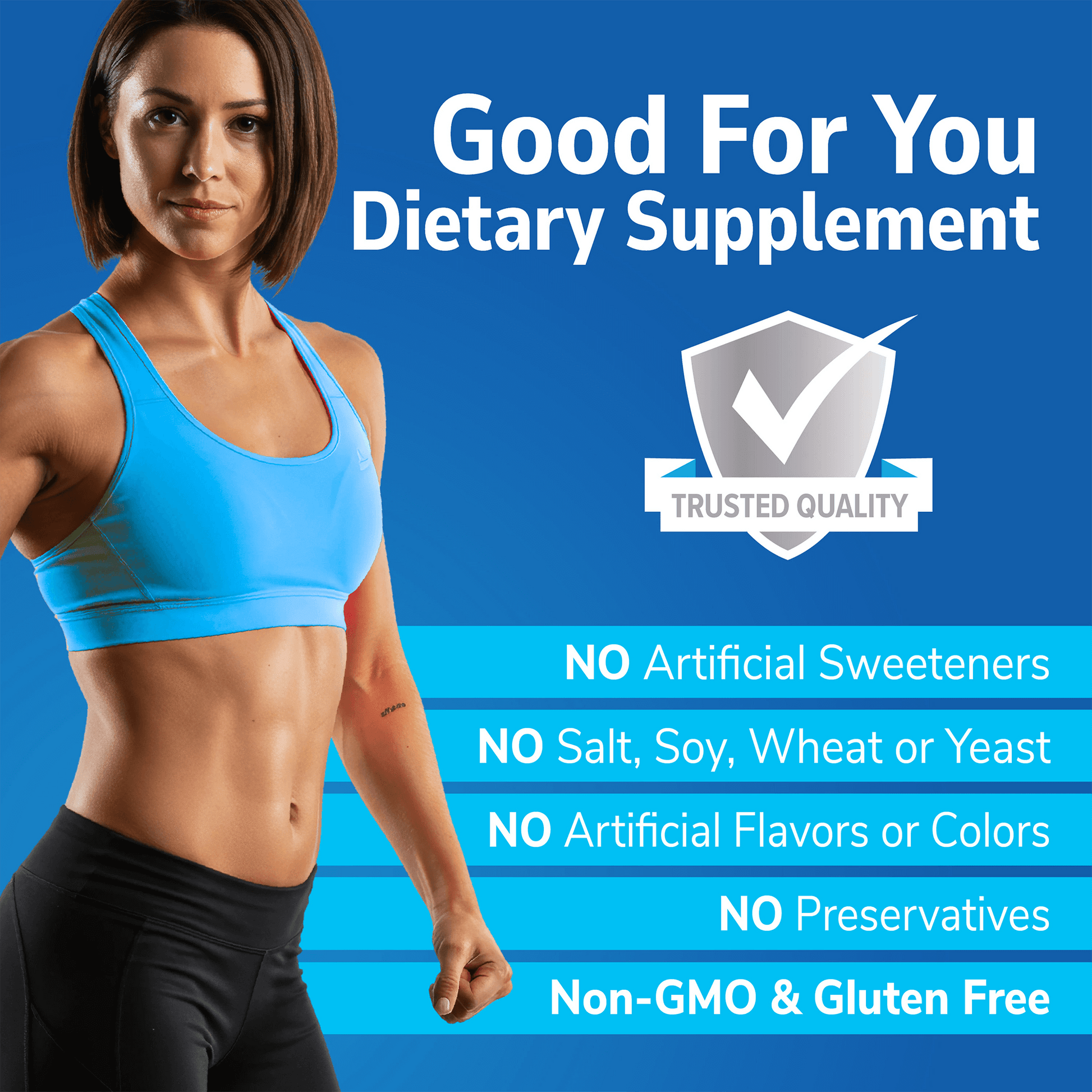 An image of a fit woman in a sports bra and yoga pants with the copy good for you dietary supplement, a quality seal, and the nutritional claims no artificial sweeteners, no salt, soy, wheat or yeast, no artificial flavors or colors no preservatives, non-gmo and gluten free.